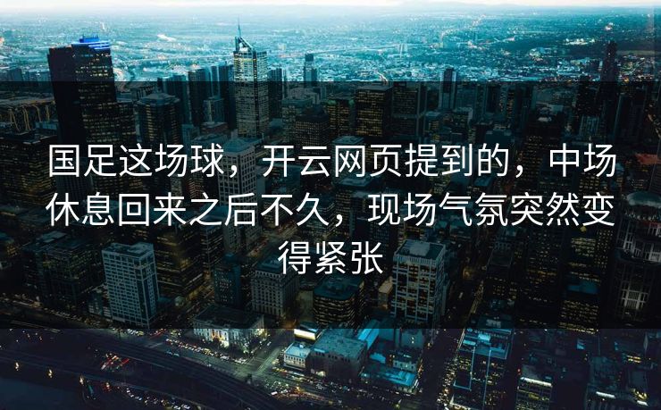 国足这场球，开云网页提到的，中场休息回来之后不久，现场气氛突然变得紧张