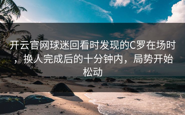 开云官网球迷回看时发现的C罗在场时，换人完成后的十分钟内，局势开始松动