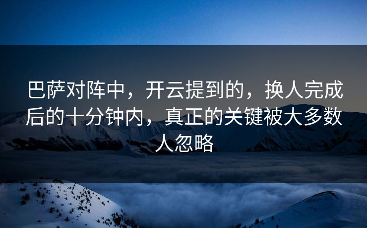 巴萨对阵中，开云提到的，换人完成后的十分钟内，真正的关键被大多数人忽略