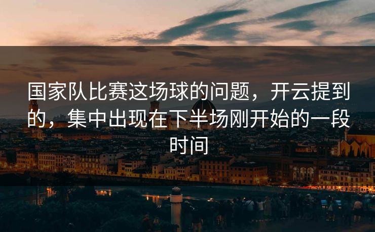 国家队比赛这场球的问题，开云提到的，集中出现在下半场刚开始的一段时间