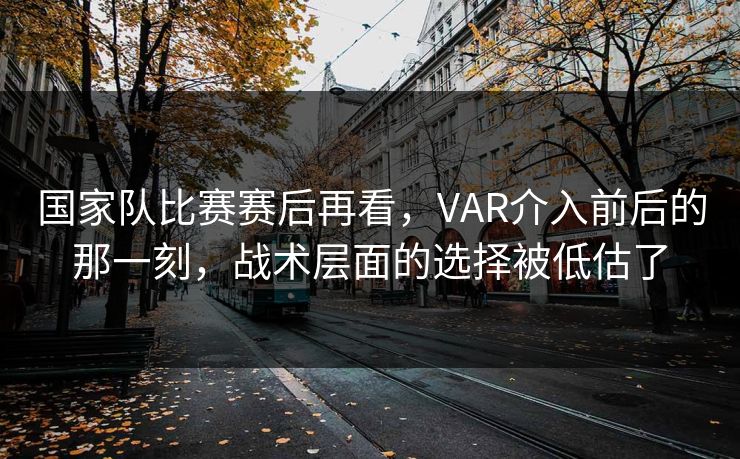 国家队比赛赛后再看，VAR介入前后的那一刻，战术层面的选择被低估了