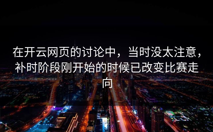 在开云网页的讨论中，当时没太注意，补时阶段刚开始的时候已改变比赛走向