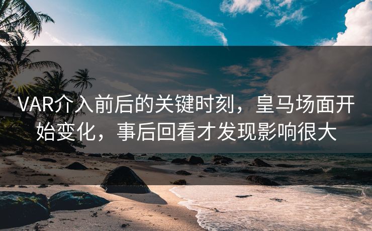 VAR介入前后的关键时刻，皇马场面开始变化，事后回看才发现影响很大