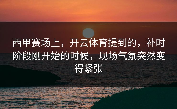 西甲赛场上，开云体育提到的，补时阶段刚开始的时候，现场气氛突然变得紧张
