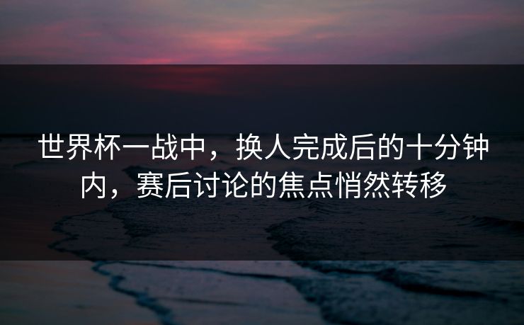 世界杯一战中，换人完成后的十分钟内，赛后讨论的焦点悄然转移