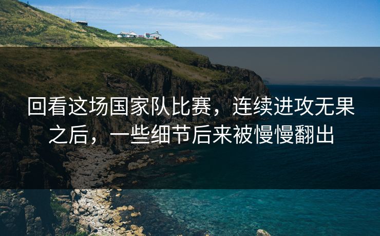 回看这场国家队比赛，连续进攻无果之后，一些细节后来被慢慢翻出
