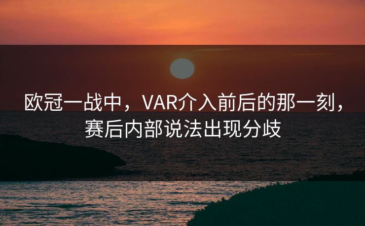 欧冠一战中，VAR介入前后的那一刻，赛后内部说法出现分歧