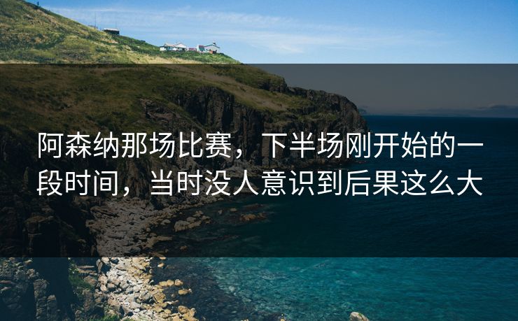 阿森纳那场比赛，下半场刚开始的一段时间，当时没人意识到后果这么大