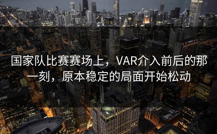 国家队比赛赛场上，VAR介入前后的那一刻，原本稳定的局面开始松动