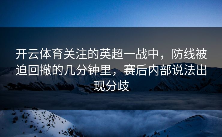 开云体育关注的英超一战中，防线被迫回撤的几分钟里，赛后内部说法出现分歧